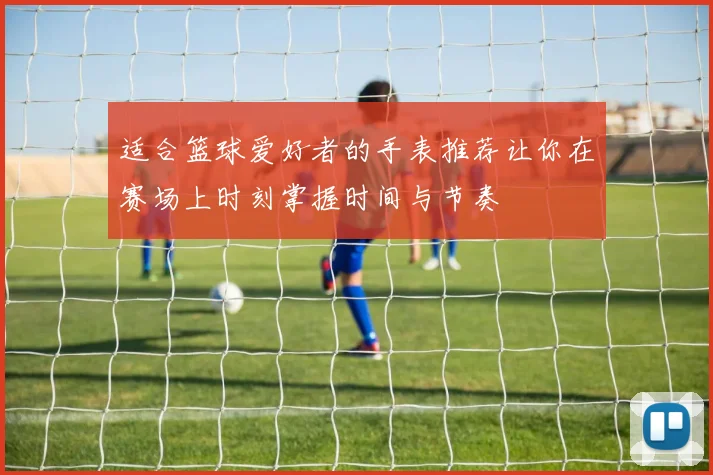 适合篮球爱好者的手表推荐让你在赛场上时刻掌握时间与节奏